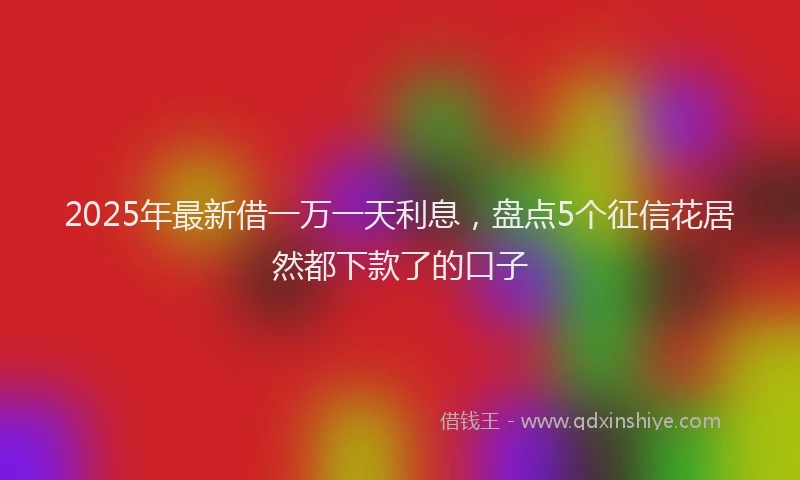 2025年最新借一万一天利息，盘点5个征信花居然都下款了的口子