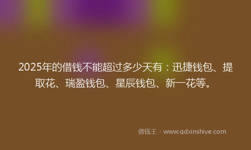 2025年的借钱不能超过多少天有：迅捷钱包、提取花、瑞盈钱包、星辰钱包、新一花等。