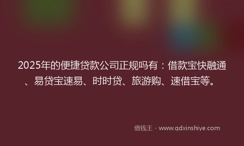 2025年的便捷贷款公司正规吗有：借款宝快融通、易贷宝速易、时时贷、旅游购、速借宝等。