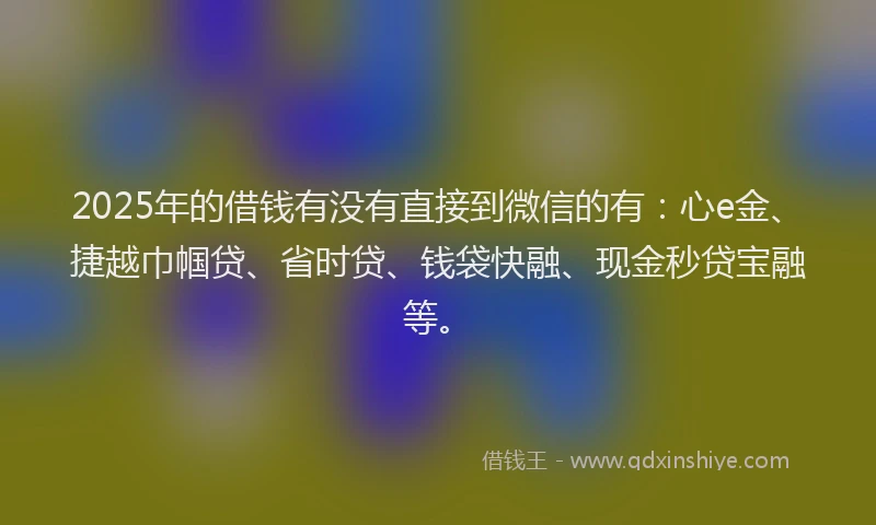 2025年的借钱有没有直接到微信的有：心e金、捷越巾帼贷、省时贷、钱袋快融、现金秒贷宝融等。