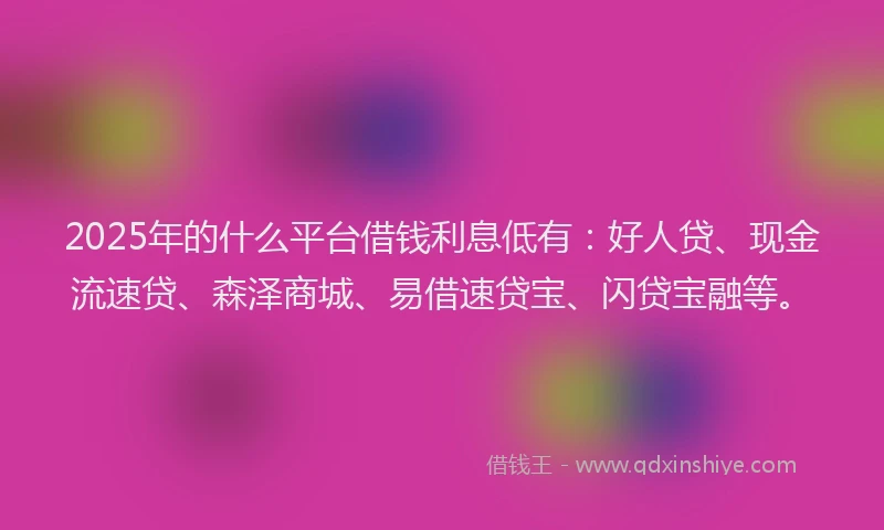 2025年的什么平台借钱利息低有：好人贷、现金流速贷、森泽商城、易借速贷宝、闪贷宝融等。