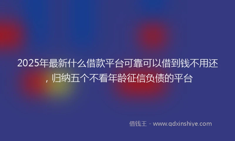 2025年最新什么借款平台可靠可以借到钱不用还，归纳五个不看年龄征信负债的平台