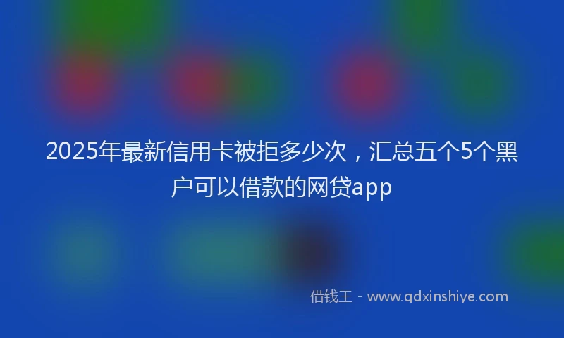 2025年最新信用卡被拒多少次，汇总五个5个黑户可以借款的网贷app
