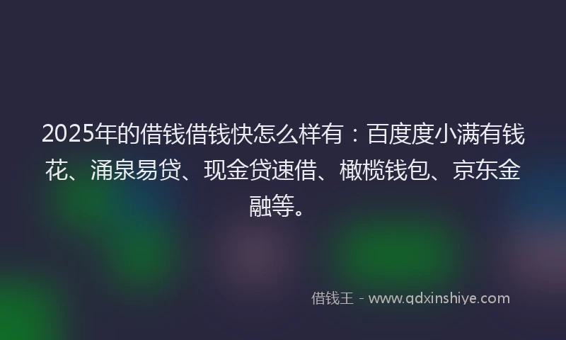 2025年的借钱借钱快怎么样有：百度度小满有钱花、涌泉易贷、现金贷速借、橄榄钱包、京东金融等。