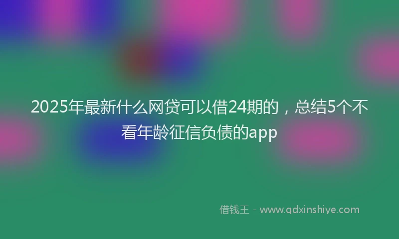 2025年最新什么网贷可以借24期的，总结5个不看年龄征信负债的app