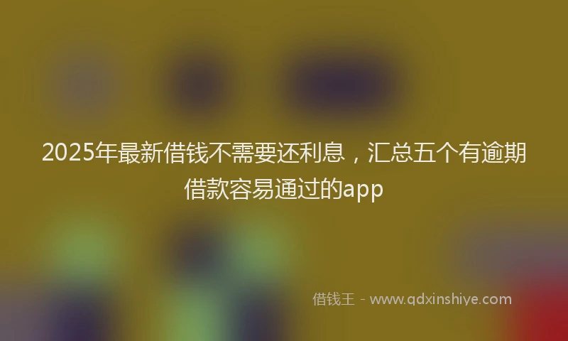 2025年最新借钱不需要还利息，汇总五个有逾期借款容易通过的app