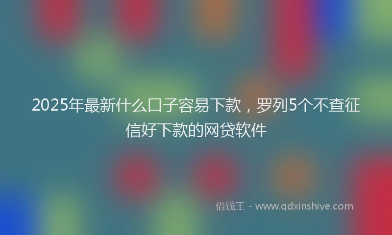 2025年最新什么口子容易下款，罗列5个不查征信好下款的网贷软件