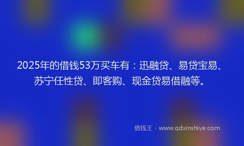 2025年的借钱53万买车有：迅融贷、易贷宝易、苏宁任性贷、即客购、现金贷易借融等。