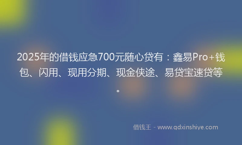 2025年的借钱应急700元随心贷有：鑫易Pro+钱包、闪用、现用分期、现金侠途、易贷宝速贷等。