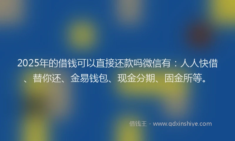 2025年的借钱可以直接还款吗微信有：人人快借、替你还、金易钱包、现金分期、固金所等。