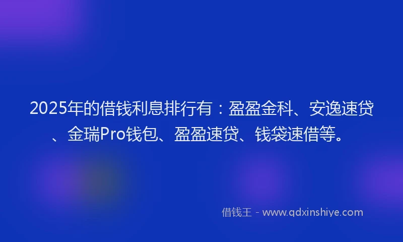 2025年的借钱利息排行有：盈盈金科、安逸速贷、金瑞Pro钱包、盈盈速贷、钱袋速借等。