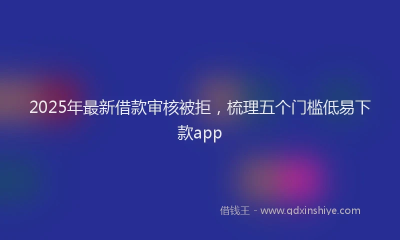 2025年最新借款审核被拒，梳理五个门槛低易下款app