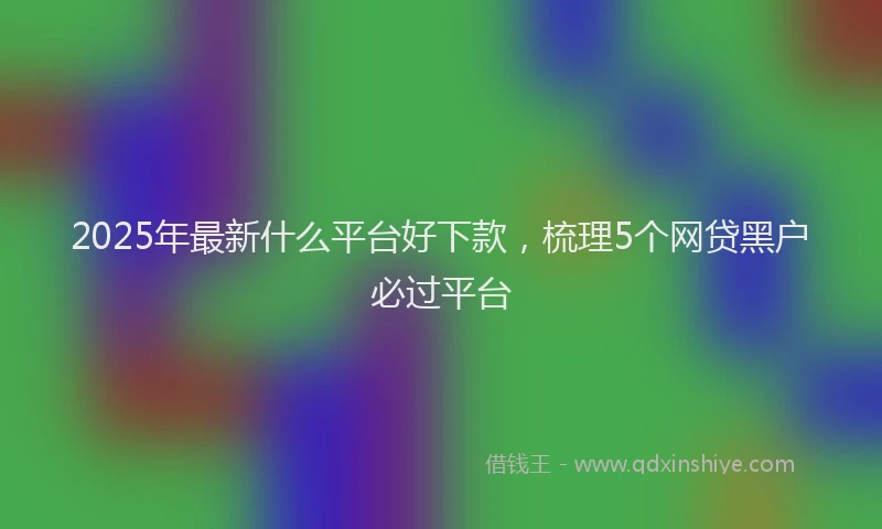 2025年最新什么平台好下款，梳理5个网贷黑户必过平台
