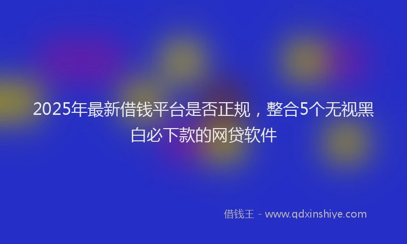 2025年最新借钱平台是否正规，整合5个无视黑白必下款的网贷软件