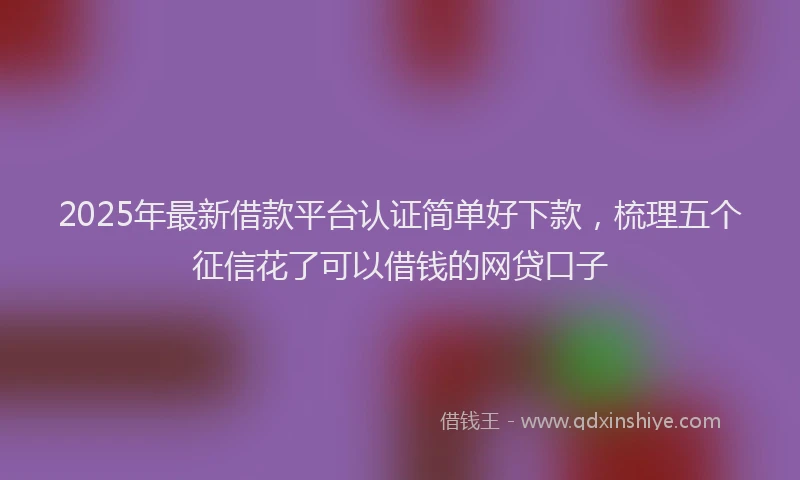 2025年最新借款平台认证简单好下款，梳理五个征信花了可以借钱的网贷口子