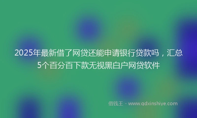 2025年最新借了网贷还能申请银行贷款吗，汇总5个百分百下款无视黑白户网贷软件