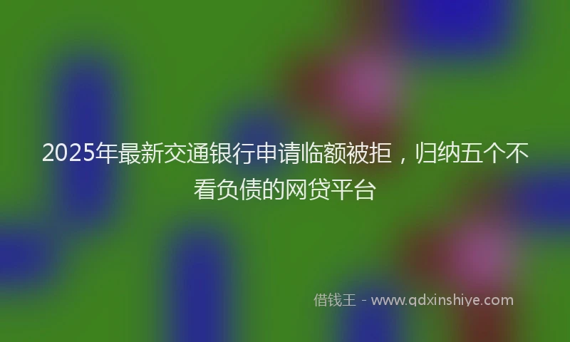 2025年最新交通银行申请临额被拒，归纳五个不看负债的网贷平台
