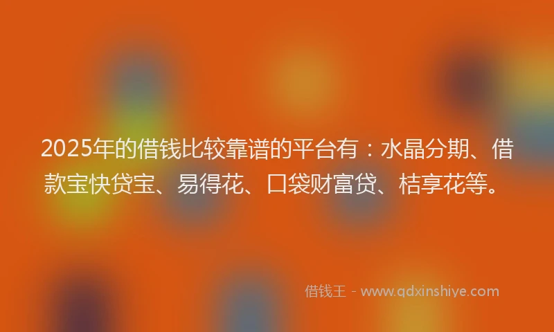 2025年的借钱比较靠谱的平台有：水晶分期、借款宝快贷宝、易得花、口袋财富贷、桔享花等。