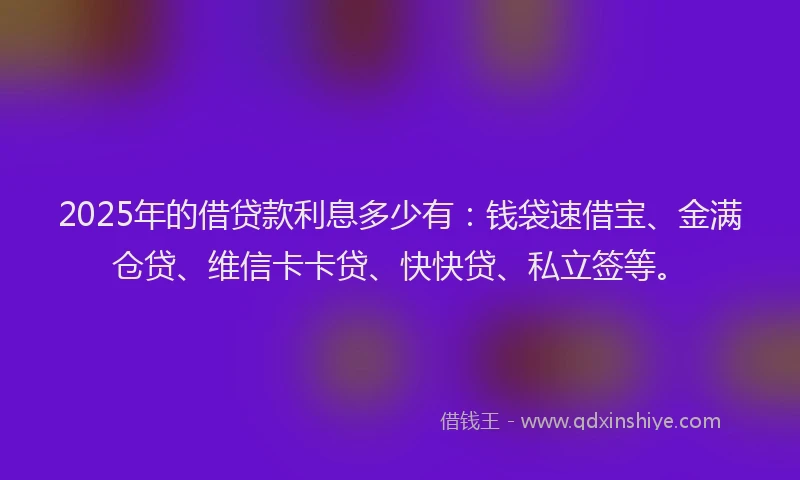 2025年的借贷款利息多少有：钱袋速借宝、金满仓贷、维信卡卡贷、快快贷、私立签等。