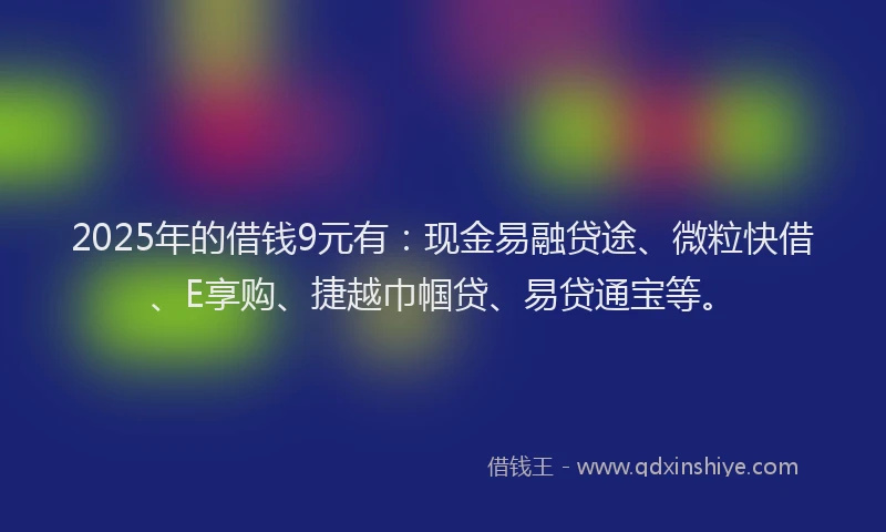 2025年的借钱9元有：现金易融贷途、微粒快借、E享购、捷越巾帼贷、易贷通宝等。