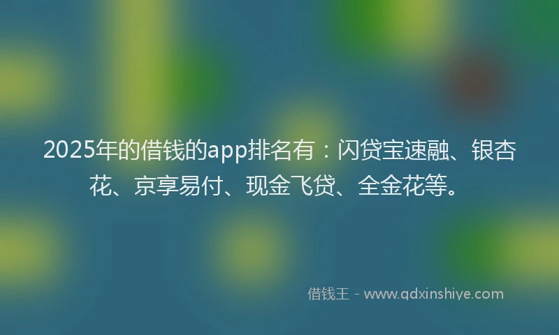 2025年的借钱的app排名有：闪贷宝速融、银杏花、京享易付、现金飞贷、全金花等。