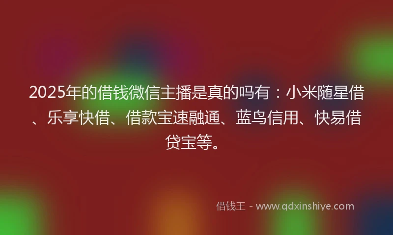 2025年的借钱微信主播是真的吗有：小米随星借、乐享快借、借款宝速融通、蓝鸟信用、快易借贷宝等。