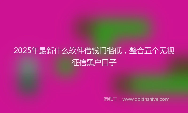 2025年最新什么软件借钱门槛低，整合五个无视征信黑户口子
