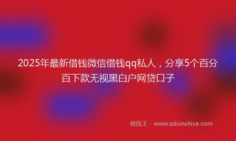 2025年最新借钱微信借钱qq私人，分享5个百分百下款无视黑白户网贷口子
