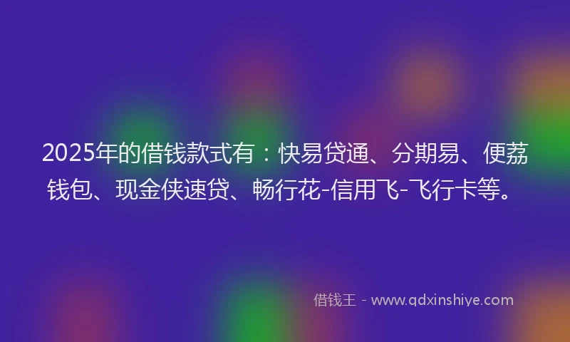 2025年的借钱款式有：快易贷通、分期易、便荔钱包、现金侠速贷、畅行花-信用飞-飞行卡等。