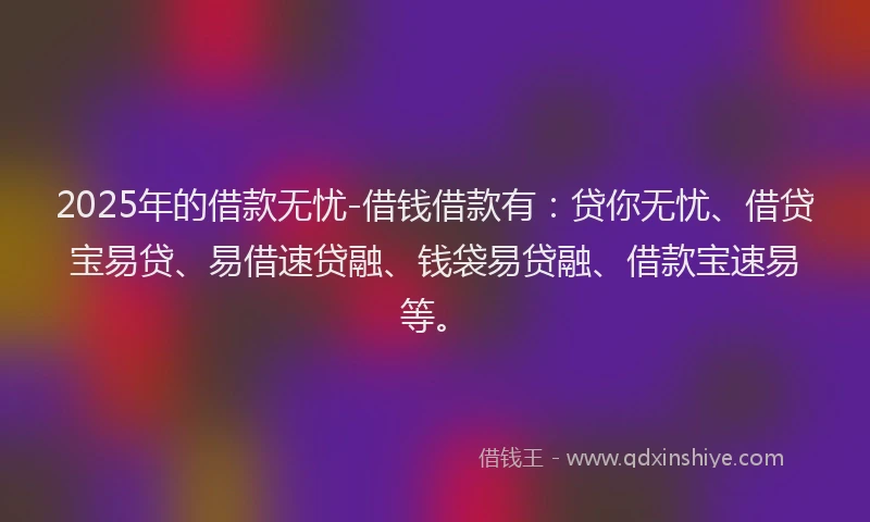 2025年的借款无忧-借钱借款有：贷你无忧、借贷宝易贷、易借速贷融、钱袋易贷融、借款宝速易等。