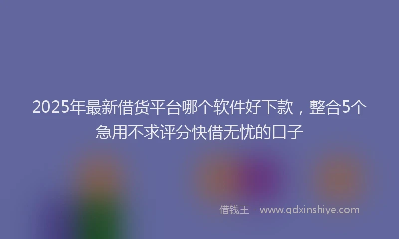 2025年最新借货平台哪个软件好下款，整合5个急用不求评分快借无忧的口子