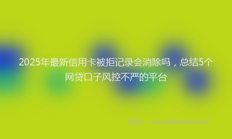 2025年最新信用卡被拒记录会消除吗，总结5个网贷口子风控不严的平台