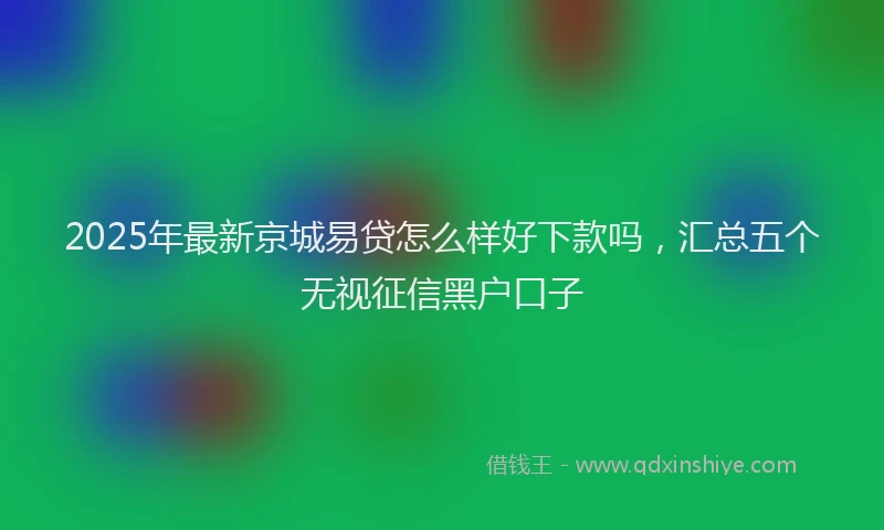 2025年最新京城易贷怎么样好下款吗，汇总五个无视征信黑户口子