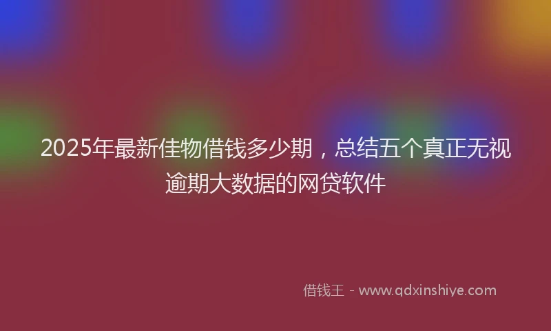 2025年最新佳物借钱多少期，总结五个真正无视逾期大数据的网贷软件