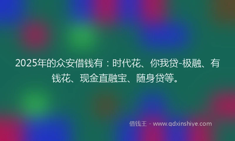 2025年的众安借钱有：时代花、你我贷-极融、有钱花、现金直融宝、随身贷等。