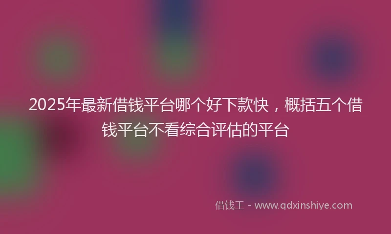 2025年最新借钱平台哪个好下款快，概括五个借钱平台不看综合评估的平台