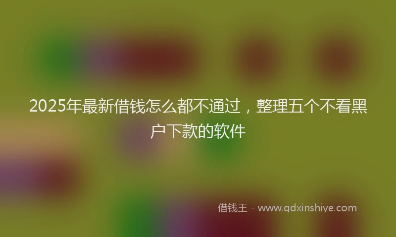 2025年最新借钱怎么都不通过，整理五个不看黑户下款的软件