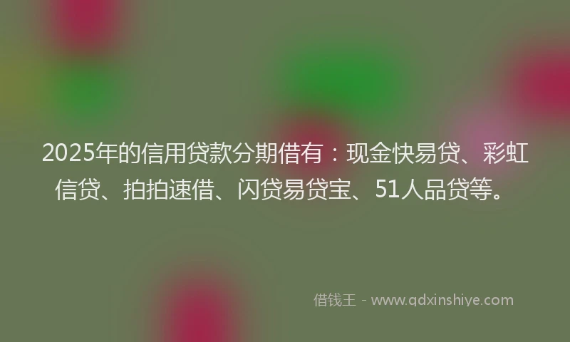 2025年的信用贷款分期借有：现金快易贷、彩虹信贷、拍拍速借、闪贷易贷宝、51人品贷等。