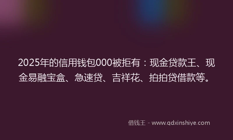 2025年的信用钱包000被拒有：现金贷款王、现金易融宝盒、急速贷、吉祥花、拍拍贷借款等。