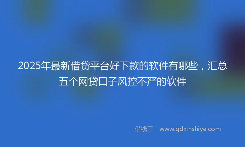 2025年最新借贷平台好下款的软件有哪些，汇总五个网贷口子风控不严的软件