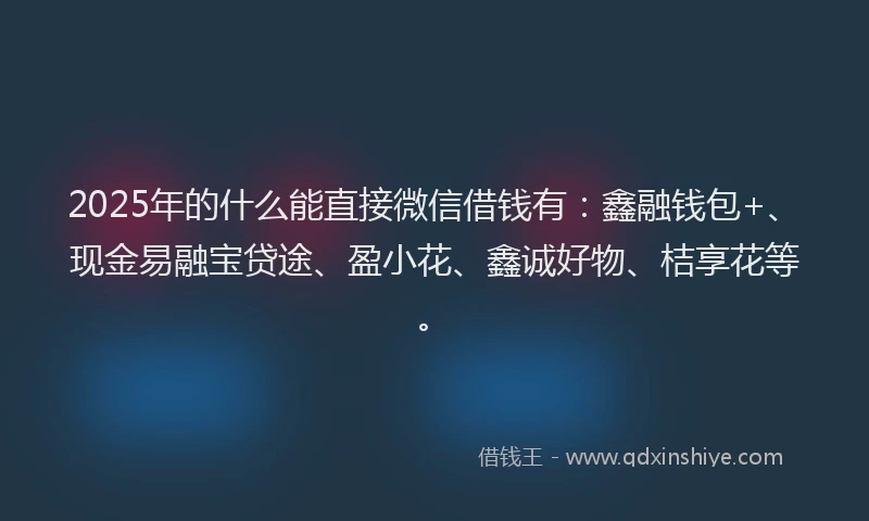 2025年的什么能直接微信借钱有：鑫融钱包+、现金易融宝贷途、盈小花、鑫诚好物、桔享花等。
