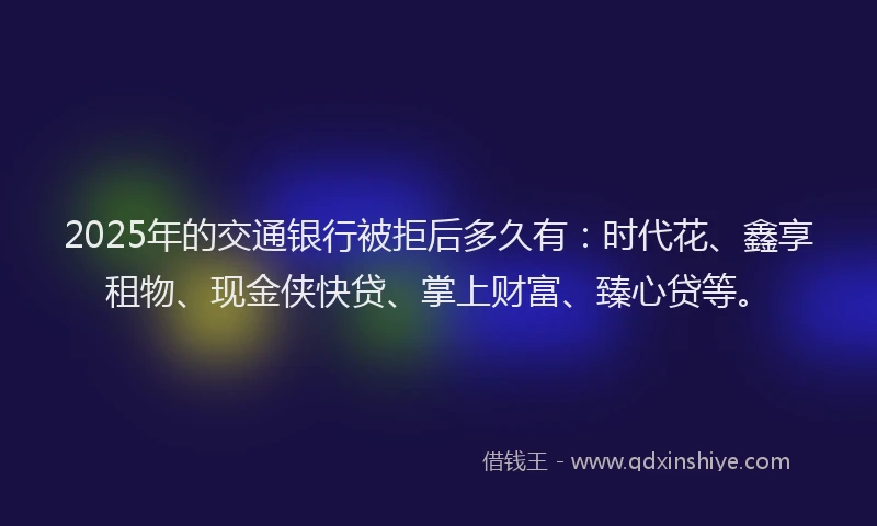 2025年的交通银行被拒后多久有：时代花、鑫享租物、现金侠快贷、掌上财富、臻心贷等。