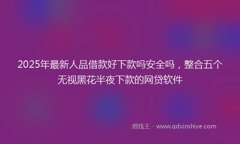 2025年最新人品借款好下款吗安全吗，整合五个无视黑花半夜下款的网贷软件