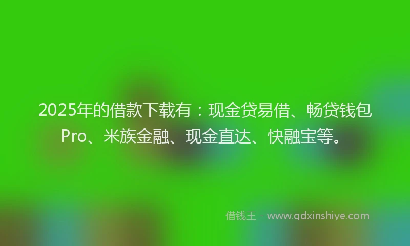 2025年的借款下载有：现金贷易借、畅贷钱包Pro、米族金融、现金直达、快融宝等。