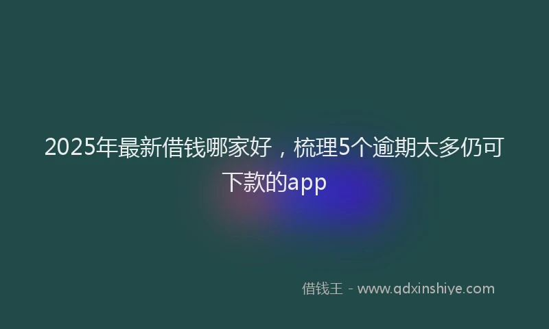 2025年最新借钱哪家好，梳理5个逾期太多仍可下款的app