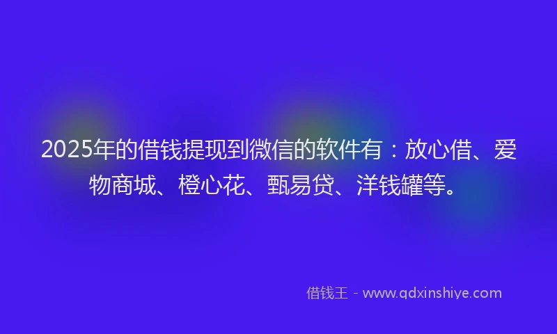 2025年的借钱提现到微信的软件有：放心借、爱物商城、橙心花、甄易贷、洋钱罐等。
