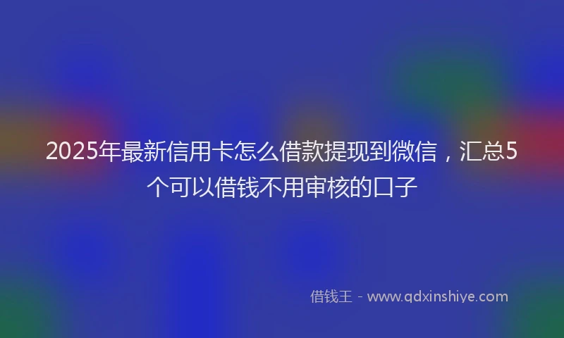 2025年最新信用卡怎么借款提现到微信，汇总5个可以借钱不用审核的口子