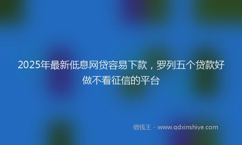 2025年最新低息网贷容易下款，罗列五个贷款好做不看征信的平台