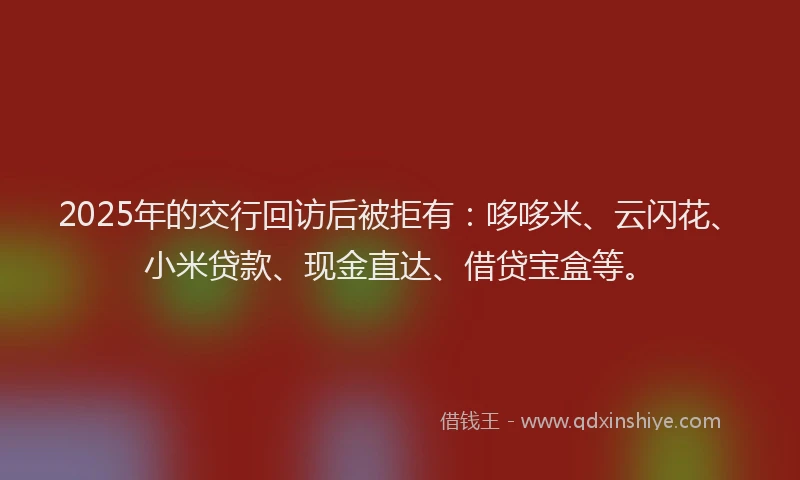 2025年的交行回访后被拒有：哆哆米、云闪花、小米贷款、现金直达、借贷宝盒等。