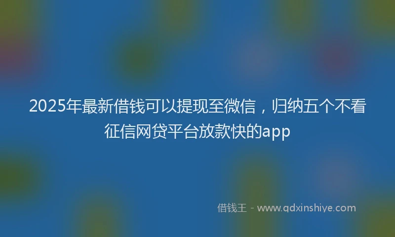 2025年最新借钱可以提现至微信，归纳五个不看征信网贷平台放款快的app